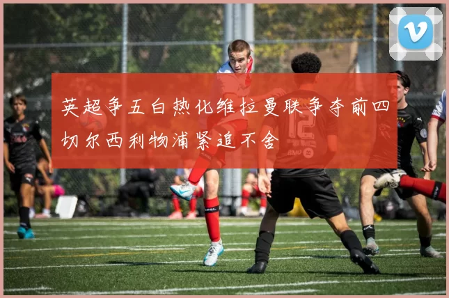 英超争五白热化维拉曼联争夺前四切尔西利物浦紧追不舍