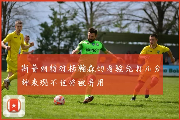 斯普利特对杨瀚森的考验先打几分钟表现不佳将被弃用