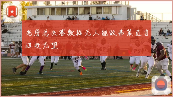 老詹总决赛数据无人能敌弗莱直言追赶无望