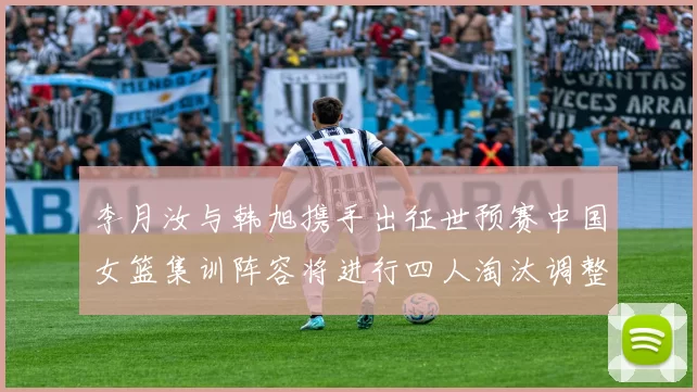 李月汝与韩旭携手出征世预赛中国女篮集训阵容将进行四人淘汰调整