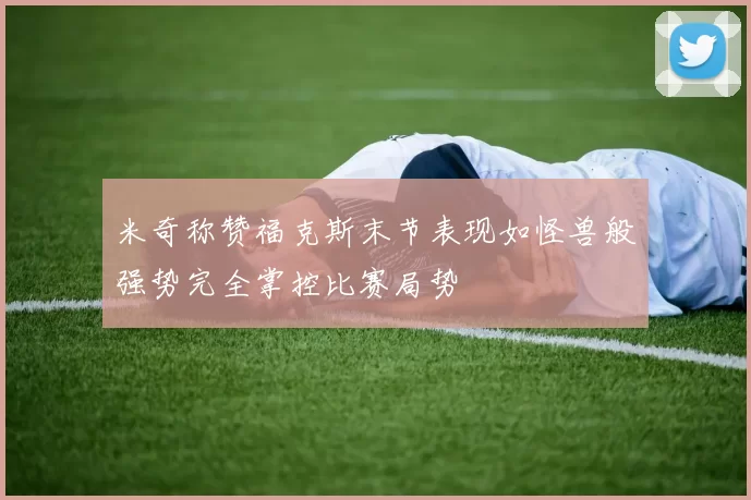 米奇称赞福克斯末节表现如怪兽般强势完全掌控比赛局势