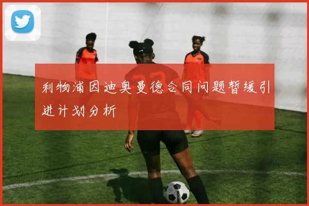 利物浦因迪奥曼德合同问题暂缓引进计划分析