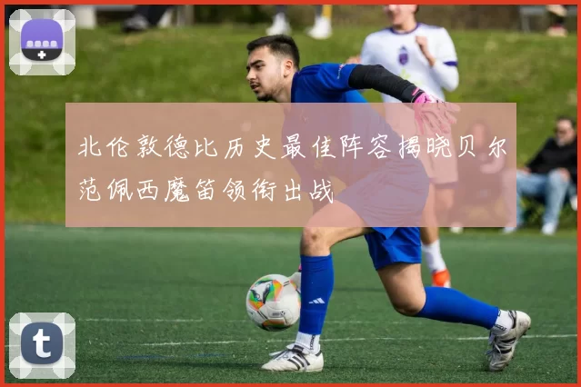北伦敦德比历史最佳阵容揭晓贝尔范佩西魔笛领衔出战