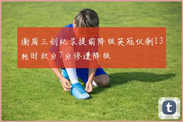 谢周三创纪录提前降级英冠仅剩13轮时积分7分惨遭降级