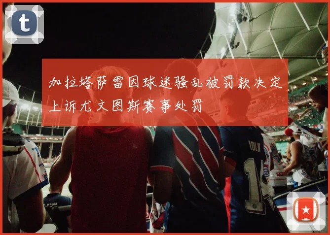 加拉塔萨雷因球迷骚乱被罚款决定上诉尤文图斯赛事处罚