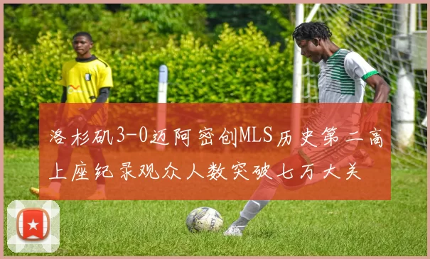 洛杉矶3-0迈阿密创MLS历史第二高上座纪录观众人数突破七万大关