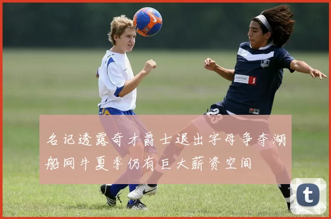 名记透露奇才爵士退出字母争夺湖船网牛夏季仍有巨大薪资空间