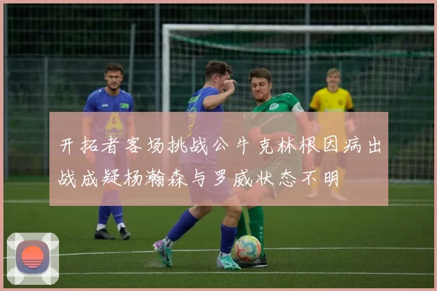 开拓者客场挑战公牛克林根因病出战成疑杨瀚森与罗威状态不明