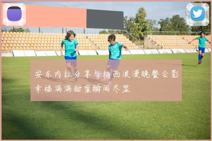 安东内拉分享与梅西浪漫晚餐合影幸福满满甜蜜瞬间尽显
