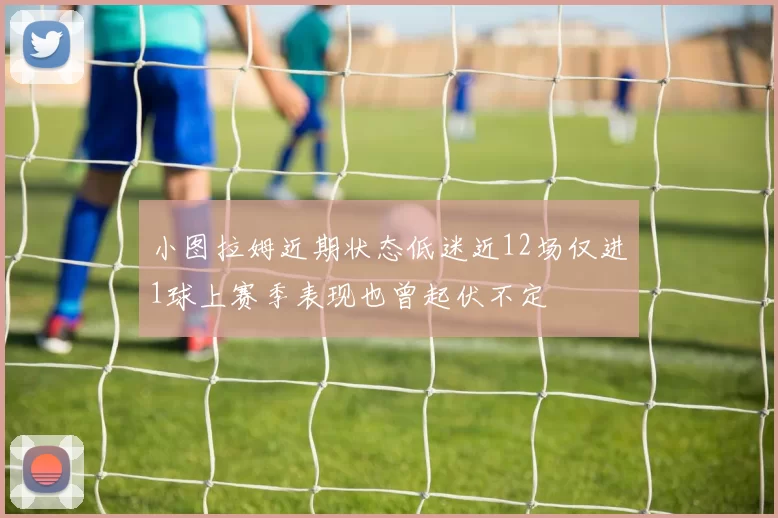 小图拉姆近期状态低迷近12场仅进1球上赛季表现也曾起伏不定