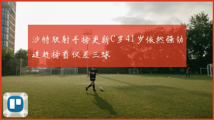 沙特联射手榜更新C罗41岁依然强劲追赶榜首仅差三球