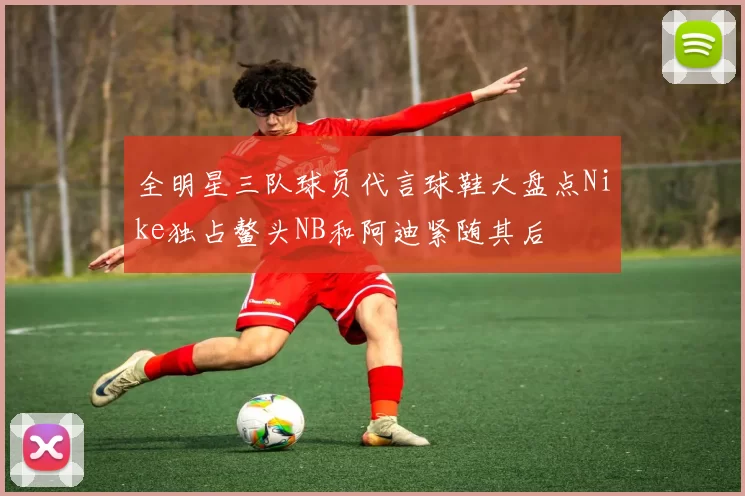 全明星三队球员代言球鞋大盘点Nike独占鳌头NB和阿迪紧随其后