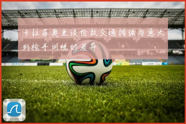 卡拉菲奥里谈伦敦交通拥堵与意大利枪手训练的差异