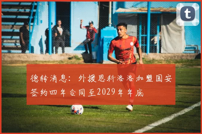 德转消息：外援恩科洛洛加盟国安签约四年合同至2029年年底