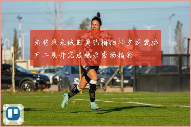 老将风采依旧奥巴梅扬36岁逆袭梅开二度并完成绝杀秀场精彩