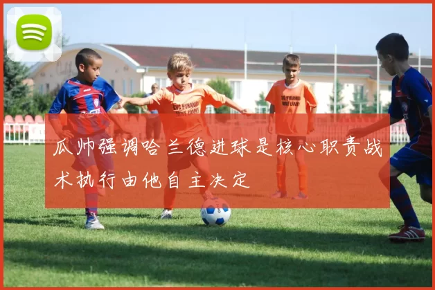 瓜帅强调哈兰德进球是核心职责战术执行由他自主决定