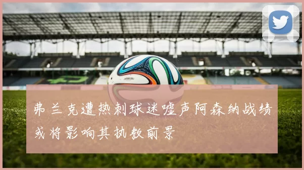 弗兰克遭热刺球迷嘘声阿森纳战绩或将影响其执教前景