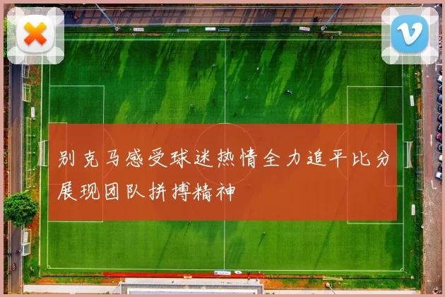 别克马感受球迷热情全力追平比分展现团队拼搏精神