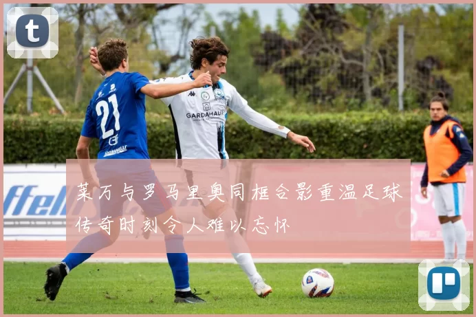 莱万与罗马里奥同框合影重温足球传奇时刻令人难以忘怀