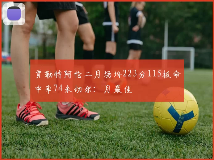 贾勒特阿伦二月场均223分115板命中率74米切尔：月最佳