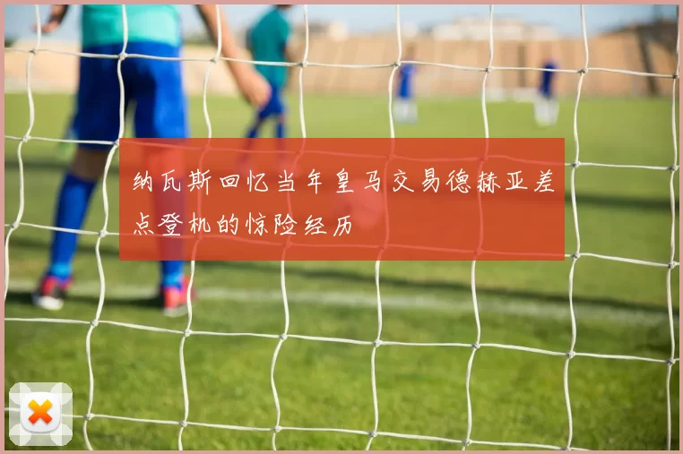 纳瓦斯回忆当年皇马交易德赫亚差点登机的惊险经历