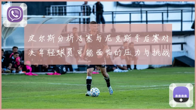 皮尔斯分析活塞与尼克斯季后赛对决年轻球员可能面临的压力与挑战