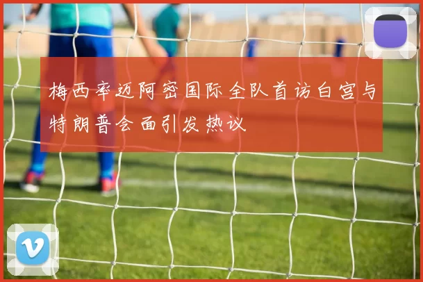 梅西率迈阿密国际全队首访白宫与特朗普会面引发热议